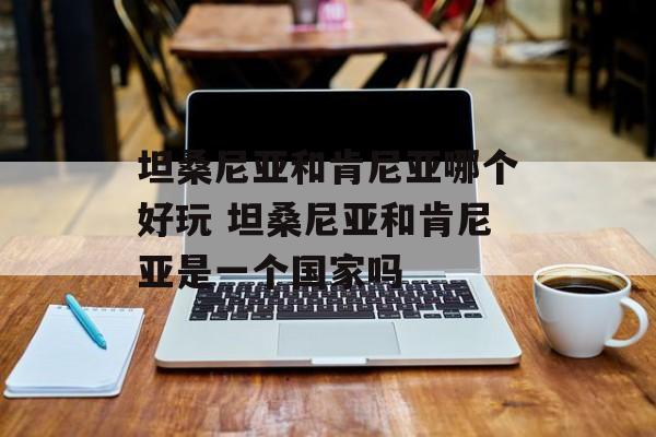 坦桑尼亚和肯尼亚哪个好玩 坦桑尼亚和肯尼亚是一个国家吗-第1张图片-