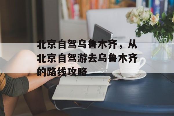 北京自驾乌鲁木齐，从北京自驾游去乌鲁木齐的路线攻略-第1张图片-