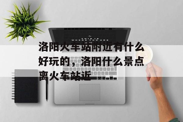 洛阳火车站附近有什么好玩的，洛阳什么景点离火车站近-第1张图片-