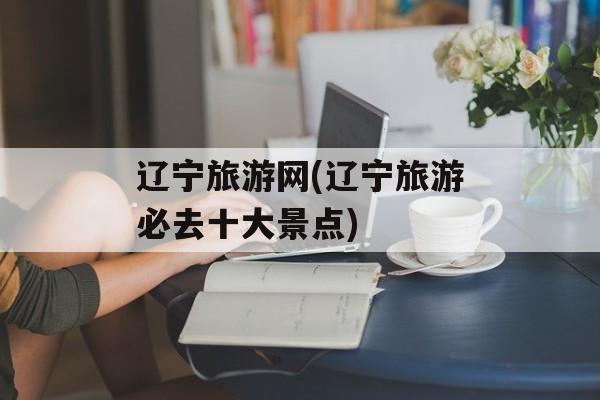 辽宁旅游网(辽宁旅游必去十大景点)-第1张图片-
