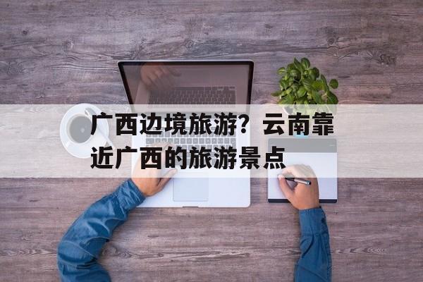 广西边境旅游？云南靠近广西的旅游景点-第1张图片-