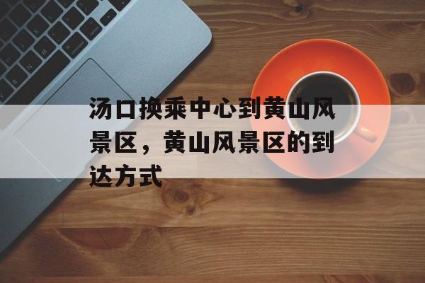 汤口换乘中心到黄山风景区，黄山风景区的到达方式-第1张图片-