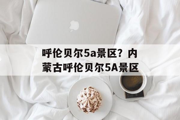 呼伦贝尔5a景区？内蒙古呼伦贝尔5A景区-第1张图片-