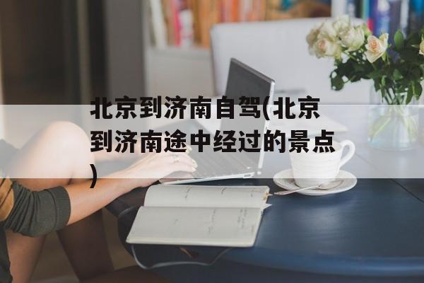 北京到济南自驾(北京到济南途中经过的景点)-第1张图片-