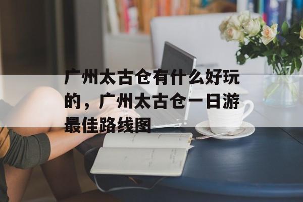 广州太古仓有什么好玩的，广州太古仓一日游最佳路线图-第1张图片-