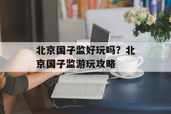 北京国子监好玩吗？北京国子监游玩攻略-第1张图片-