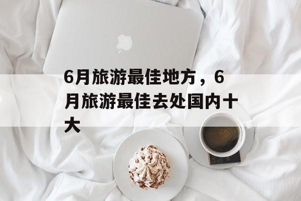6月旅游最佳地方，6月旅游最佳去处国内十大-第1张图片-