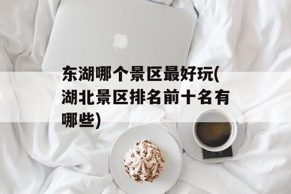 东湖哪个景区最好玩(湖北景区排名前十名有哪些)-第1张图片-