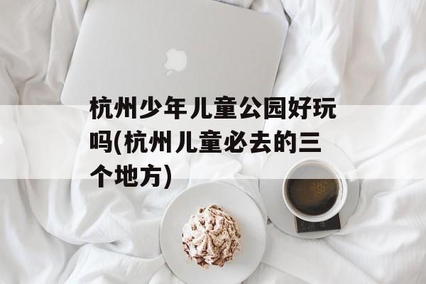 杭州少年儿童公园好玩吗(杭州儿童必去的三个地方)-第1张图片-