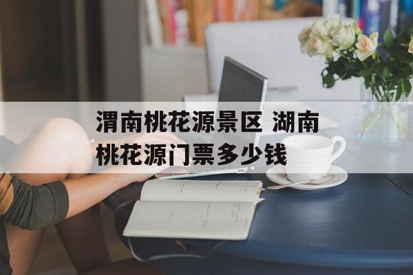 渭南桃花源景区 湖南桃花源门票多少钱-第1张图片-