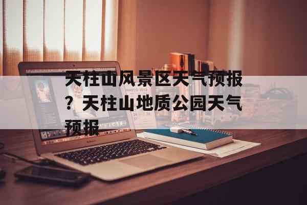 天柱山风景区天气预报？天柱山地质公园天气预报-第1张图片-