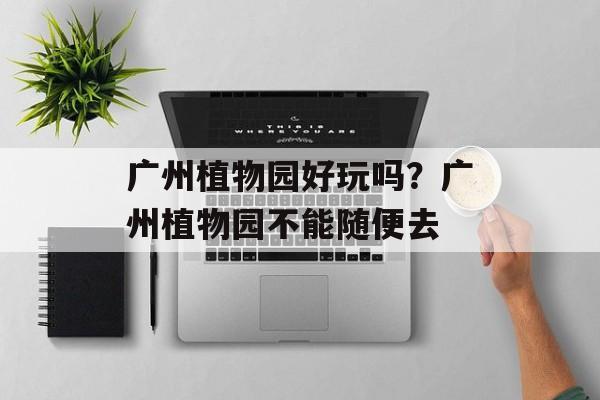 广州植物园好玩吗？广州植物园不能随便去-第1张图片-