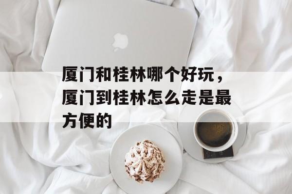 厦门和桂林哪个好玩，厦门到桂林怎么走是最方便的-第1张图片-
