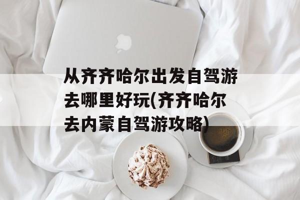 从齐齐哈尔出发自驾游去哪里好玩(齐齐哈尔去内蒙自驾游攻略)-第1张图片-