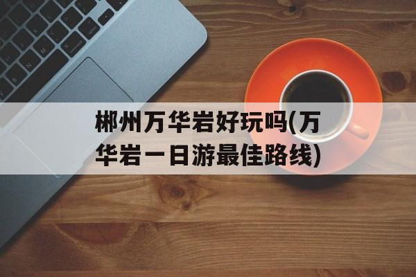 郴州万华岩好玩吗(万华岩一日游最佳路线)-第1张图片-