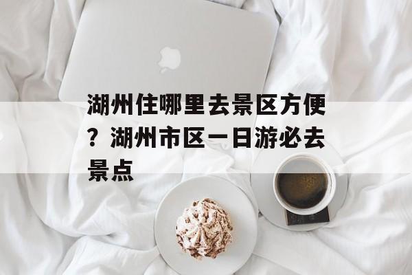 湖州住哪里去景区方便？湖州市区一日游必去景点-第1张图片-