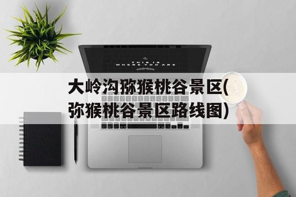 大岭沟猕猴桃谷景区(弥猴桃谷景区路线图)-第1张图片-