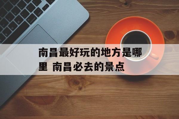 南昌最好玩的地方是哪里 南昌必去的景点-第1张图片-