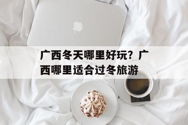 广西冬天哪里好玩？广西哪里适合过冬旅游-第1张图片-