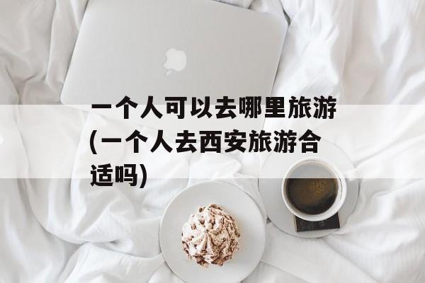 一个人可以去哪里旅游(一个人去西安旅游合适吗)-第1张图片-