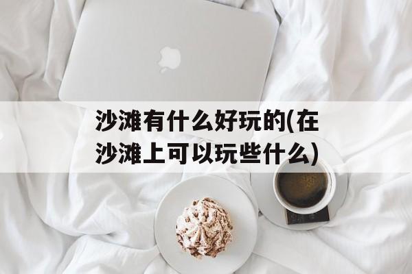 沙滩有什么好玩的(在沙滩上可以玩些什么)-第1张图片-