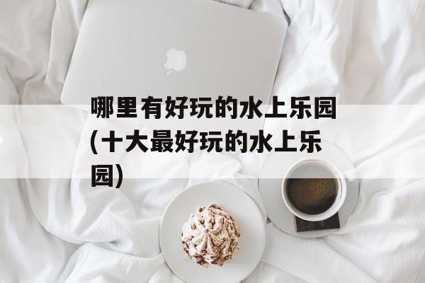 哪里有好玩的水上乐园(十大最好玩的水上乐园)-第1张图片-