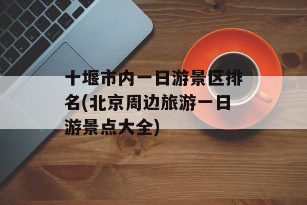 十堰市内一日游景区排名(北京周边旅游一日游景点大全)-第1张图片-
