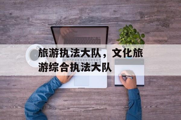 旅游执法大队，文化旅游综合执法大队-第1张图片-