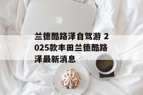 兰德酷路泽自驾游 2025款丰田兰德酷路泽最新消息-第1张图片-