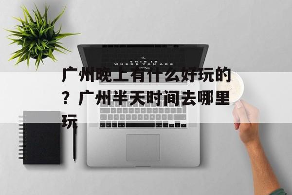 广州晚上有什么好玩的？广州半天时间去哪里玩-第1张图片-