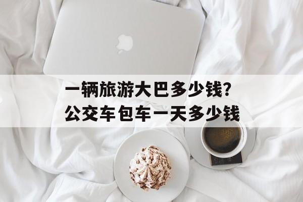 一辆旅游大巴多少钱？公交车包车一天多少钱-第1张图片-