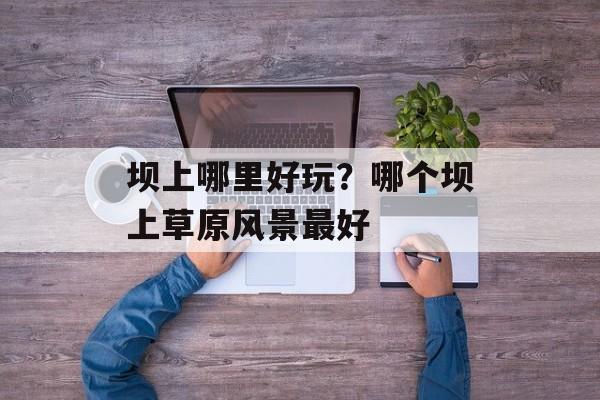 坝上哪里好玩？哪个坝上草原风景最好-第1张图片-