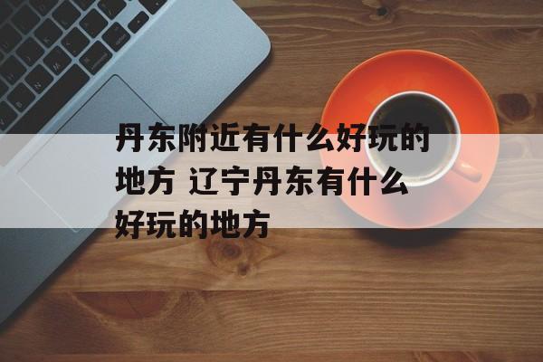 丹东附近有什么好玩的地方 辽宁丹东有什么好玩的地方-第1张图片-