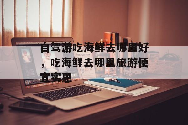 自驾游吃海鲜去哪里好，吃海鲜去哪里旅游便宜实惠-第1张图片-