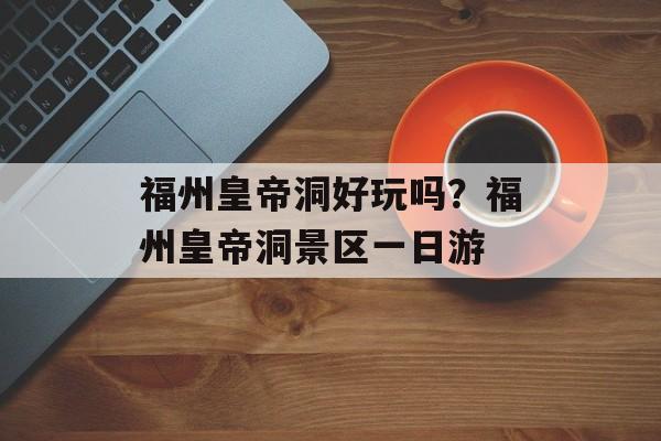 福州皇帝洞好玩吗？福州皇帝洞景区一日游-第1张图片-