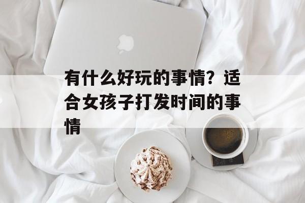 有什么好玩的事情？适合女孩子打发时间的事情-第1张图片-