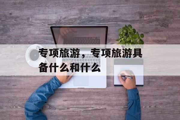 专项旅游，专项旅游具备什么和什么-第1张图片-