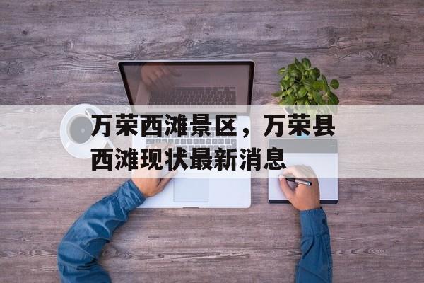 万荣西滩景区，万荣县西滩现状最新消息-第1张图片-