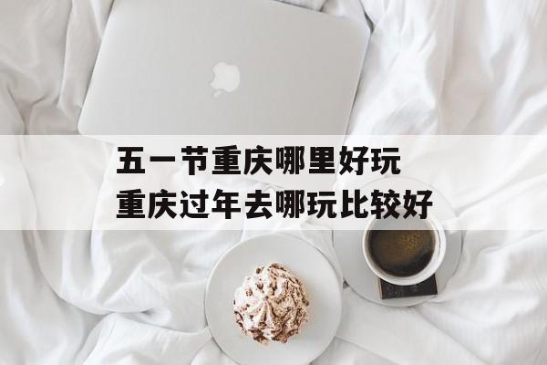 五一节重庆哪里好玩 重庆过年去哪玩比较好-第1张图片-