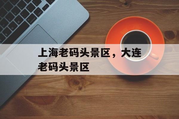 上海老码头景区，大连老码头景区-第1张图片-