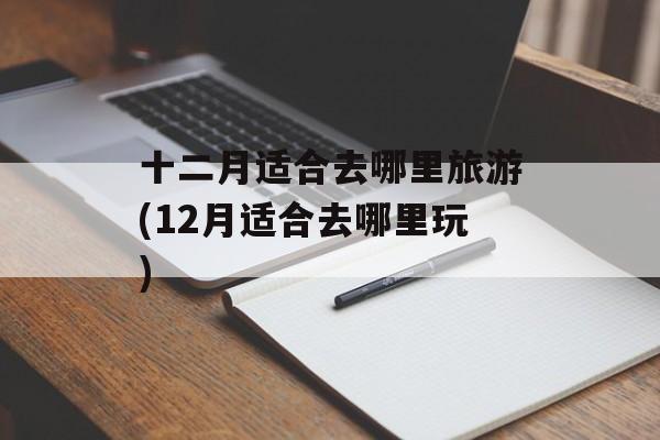 十二月适合去哪里旅游(12月适合去哪里玩)-第1张图片-