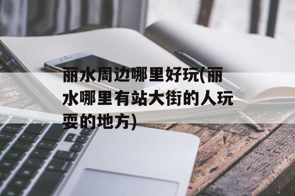 丽水周边哪里好玩(丽水哪里有站大街的人玩耍的地方)-第1张图片-