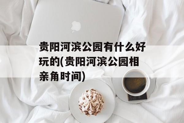 贵阳河滨公园有什么好玩的(贵阳河滨公园相亲角时间)-第1张图片-
