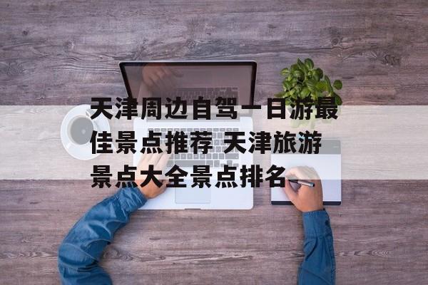 天津周边自驾一日游最佳景点推荐 天津旅游景点大全景点排名-第1张图片-