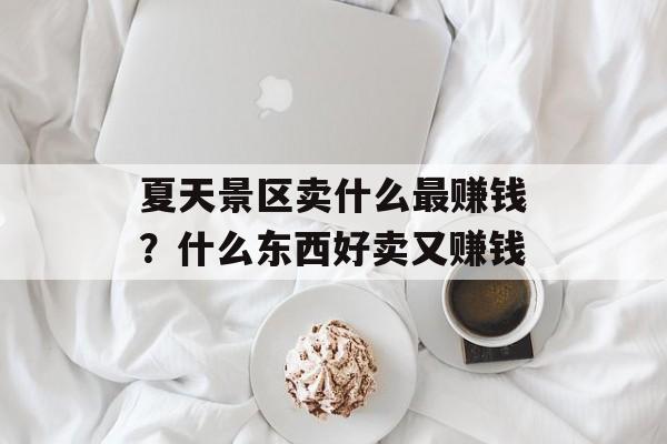 夏天景区卖什么最赚钱？什么东西好卖又赚钱-第1张图片-