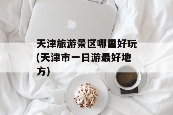 天津旅游景区哪里好玩(天津市一日游最好地方)-第1张图片-