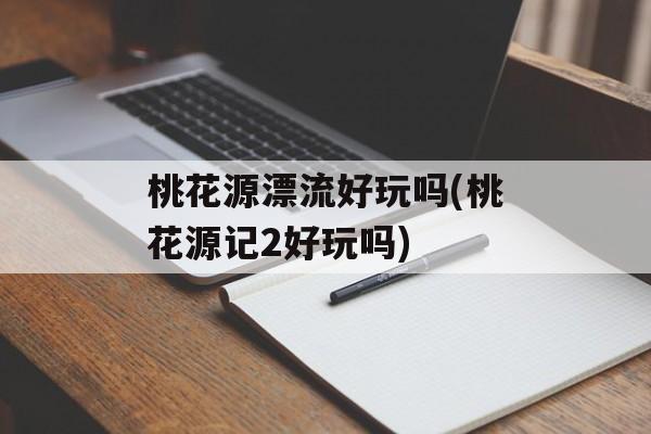 桃花源漂流好玩吗(桃花源记2好玩吗)-第1张图片-