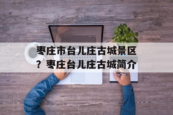 枣庄市台儿庄古城景区？枣庄台儿庄古城简介-第1张图片-