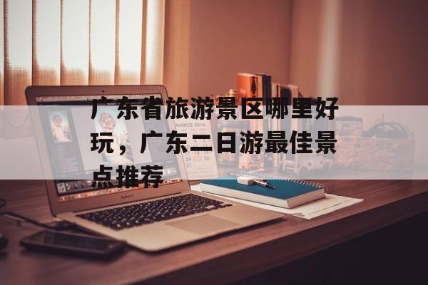 广东省旅游景区哪里好玩，广东二日游最佳景点推荐-第1张图片-
