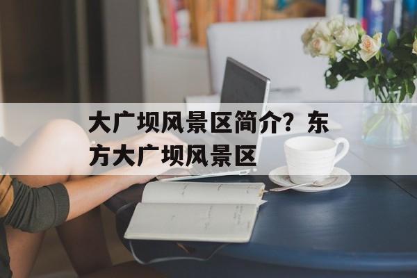 大广坝风景区简介？东方大广坝风景区-第1张图片-